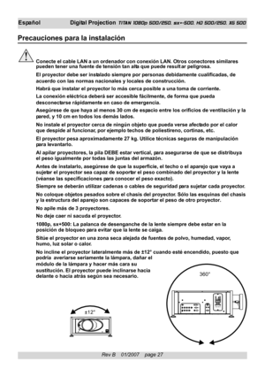 Page 27
Rev B    01/2007    page 27
EspañolDigital Projection TITAN 1080p 500/250, sx+-500, HD 500/250, XG 500
Precauciones para la instalación
Conecte el cable LAN a un ordenador con conexión LAN. Otros conectore\
s similares
pueden tener una fuente de tensión tan  alta que puede result ar peligrosa.
El proyector debe ser instalado siempre por personas debidamente cualificadas, de
acuerdo con las normas nacionales y locales de construcción.
Habrá que instalar el proyector lo más cerca posible a una toma de\...