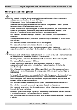 Page 33
Rev B    01/2007    page 33
I taliano Digital Projection TITAN 1080p 500/250, sx+-500, HD 500/250, XG 500
Misure precauzionali generali
Non aprire la custodia. Nessuna parte allinterno dellapparecchiatura può essere
sottoposta a manutenzione da p arte dellutente.
Utilizzare solo il cavo  di alimentazione fornito.
Verificare che la presa di alimentazione sia dotata di collegamento a massa, poiché
lapp arecchiatura DEVE essere messa a terra.
Evit are lintroduzione di piccoli oggetti allinterno del...