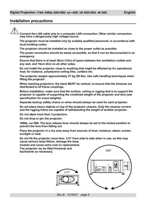 Page 6
Rev B    01/2007    page 6
Digital Projection TITAN 1080p 500/250, sx+-500, HD 500/250, XG 500 English
Installation precautions
Connect the LAN cable only to a computer LAN connection. Other similar c\
onnectors
may have a dangerously high voltage source.
The projector must be installed only by suitably qualified personnel, in\
 accordance with
local building codes.
The projector should be installed as close to the power outlet as possib\
le.
The power connection should be easily accessible, so that it...