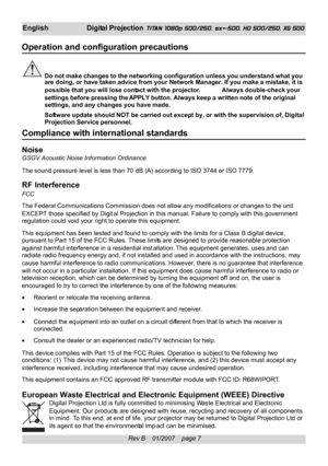 Page 7
Rev B    01/2007    page 7
EnglishDigital Projection  TITAN 1080p 500/250, sx+-500, HD 500/250, XG 500
Operation and configuration precautions
Do not make changes to the networking configuration unless you understan\
d what you
are doing, or have taken advice from your Network Manager. If you make a\
 mistake, it is
possible that you will lose contact  with the projector. Always double-check your
settings before pressing the  APPLY button.  Always keep a written note of the original
settings, and any...