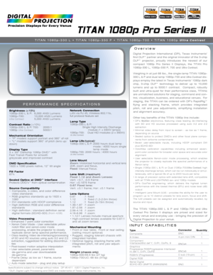 Page 1INPUT CAPABILITIES
TITAN 1080p Pro Series II
Overview
PERFORMANCE SPECIFICATIONS
Brightness (±10%)
1080p-330 L & P:  6,000 ANSI Lumens 
1080p-700:    10,000 ANSI Lumens
Ultra Contrast:   5,000 ANSI Lumens
Contrast Ratio  (±10%)
1080p-330 L & P/ 700:     2000:1
1080p  Ultra Contrast:           5000:1
Mechanical Orientation
•   “P” models support portrait and 360˚ of roll   
•  “L” models support 360˚ of pitch (lens up/
down) 
Display Type
3 x .95” Darkchip 1080p DMD™ with   
Fast Transit Pixels for smooth...