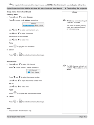 Page 105
Rev B September 2010 Page 4.53
Digital Projection TITAN 1080p 3D, Dual 3D. Ultra Contrast User Manual 4. Controlling the projector

 For important information about how Input 8 is used, see INPUT 8 in the Notes column, and also  Section	4, 	Overview.

Gateway Mask
Press  and   to select Gateway
Press  to open the IP Address control box.
Use  and   to select each number in turn.
Use  and   to adjust the number
then move to the next number.
Use  and   to select from
Apply
 Press  
 to apply the new IP...
