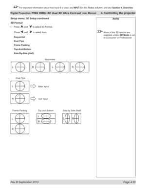 Page 107
Rev B September 2010 Page 4.55
Digital Projection TITAN 1080p 3D, Dual 3D. Ultra Contrast User Manual 4. Controlling the projector

 For important information about how Input 8 is used, see INPUT 8 in the Notes column, and also  Section	4, 	Overview.

3D Format
Press  and   to select 3D Format.
  Press 
 and   to select from:
Sequential
Dual Pipe
Frame Packing
Top-And-Bottom
Side-By-Side (Half)
•
Notes
  None of the 3D options are 
avialable unless 3D Mode is set 
to Consumer or Professional.
Setup...