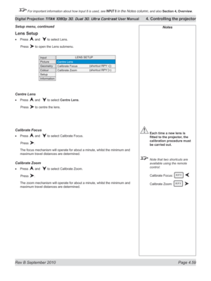 Page 111
Rev B September 2010 Page 4.59
Digital Projection TITAN 1080p 3D, Dual 3D. Ultra Contrast User Manual 4. Controlling the projector

 For important information about how Input 8 is used, see INPUT 8 in the Notes column, and also  Section	4, 	Overview.

Lens Setup
Press  and   to select Lens.
  Press 
 to open the Lens submenu.
Centre Lens
Press  and   to select Centre Lens.
  Press 
 to centre the lens.
Calibrate Focus
Press  and   to select Calibrate Focus.
  Press 
.
The focus mechanism will operate...