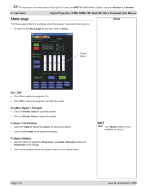 Page 120
Page 5.6  Rev B September 2010
5. Userware Digital Projection TITAN 1080p 3D, Dual 3D. Ultra Contrast User Manual

 For important information about how Input 8 is used, see INPUT 8 in the Notes column, and also Section	4, 	Overview.

Show page
The Show page is the first to display when the browser connects to the projector .
To return to the Show page at any time, click on Show.
On	/	Off
Click On to switch the projector On.
Click Off to switch the projector into Standby mode.
Shutter	Open	/	Closed
Click...