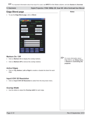 Page 124
Page 5.10  Rev B September 2010
5. Userware Digital Projection TITAN 1080p 3D, Dual 3D. Ultra Contrast User Manual

 For important information about how Input 8 is used, see INPUT 8 in the Notes column, and also Section	4, 	Overview.

Notes
  For more information about 
Edge Blend, see Setup menu, 
in Section 4. Controlling the 
projector.
Edge Blend page
To see the Edge Blend page, click on Blend.
markers	On	/	Off
Click on  markers	On to display the overlap markers.
Click on markers	Off	to remove the...