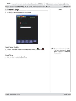 Page 139
Rev B September 2010 Page 5.25
Digital Projection TITAN 1080p 3D, Dual 3D. Ultra Contrast User Manual 5. Userware

 For important information about how Input 8 is used, see INPUT 8 in the Notes column, and also Section	4, 	Overview.

Notes
  For more information about the 
FastFrame settings, see Setup 
menu, in section  4. Controlling 
the projector.
FastFrame page
To see the FastFrame page, click on F-Frame.
FastFrame Enable
Click on FastFrame Enable to turn FastFrame mode On  or Off .
Dark Time
Use...