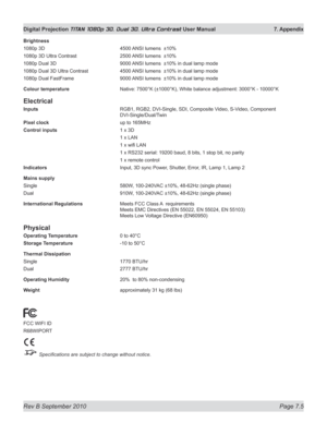 Page 151
Rev B September 2010 Page 7.5
Digital Projection TITAN 1080p 3D, Dual 3D. Ultra Contrast User Manual  7. Appendix

Brightness
1080p 3D  4500 ANSI lumens  ±10%
1080p 3D Ultra Contrast  2500 ANSI lumens  ±10%
1080p Dual 3D  9000 ANSI lumens  ±10% in dual lamp mode
1080p Dual 3D Ultra Contrast  4500 ANSI lumens  ±10% in dual lamp mode
1080p Dual FastFrame  9000 ANSI lumens  ±10% in dual lamp mode
Colour temperature  Native: 7500°K (±1000°K), White balance adjustment: 3000°K - 10000°K
Electrical
Inputs...