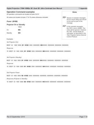 Page 165
Rev B September 2010 Page 7.19
Digital Projection TITAN 1080p 3D, Dual 3D. Ultra Contrast User Manual  7. Appendix

Operation	Command	examples
All operation commands are located at bytes 9 &10.
All values are located at bytes 17 & 18 unless otherwise indicated
power  (0102)
projector On or Standby
    Value
On   
00h
Standby   
04h
Examples
Set Projector (On)
BEEF  03   1900  5858  01  0102  0000  00000000  00000000  00000000  00000000  00000000
Response
1E  BEEF  03  1900  5858  01  0102  0000...
