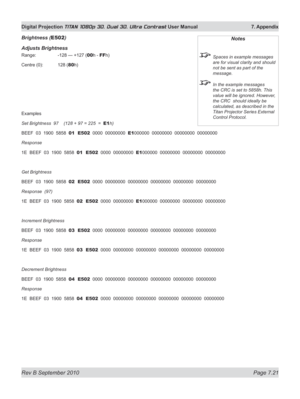 Page 167
Rev B September 2010 Page 7.21
Digital Projection TITAN 1080p 3D, Dual 3D. Ultra Contrast User Manual  7. Appendix

Brightness (E502)
Adjusts Brightness
Range:   -128 — +127 (00h - FFh)
Centre (0):  128 (
80h)
Examples
Set Brightness  97    (128 + 97 = 225  =  E1h)
BEEF  03  1900  5858  01  E502  0000  00000000  E1000000  00000000  00000000  00000000
Response
1E  BEEF  03  1900  5858  01  E502  0000  00000000  E1000000  00000000  00000000  00000000
Get Brightness
BEEF  03  1900  5858  02  E502  0000...