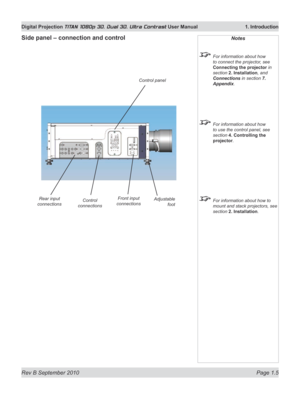 Page 23
Rev B September 2010 Page 1.5
Digital Projection TITAN 1080p 3D, Dual 3D. Ultra Contrast User Manual  1. Introduction

Side panel – connection and controlNotes
 For information about how 
to connect the projector, see 
Connecting the projector in 
section 2. Installation, and 
Connections in section 7. 
Appendix.
 For information about how 
to use the control panel, see 
section 4. Controlling the 
projector.
 For information about how to 
mount and stack projectors, see 
section 2. Installation.
Front...