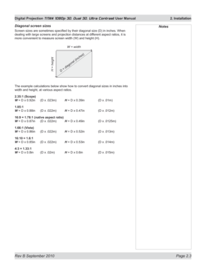 Page 27
Rev B September 2010 Page 2.3
Digital Projection TITAN 1080p 3D, Dual 3D. Ultra Contrast User Manual  2. Installation

Diagonal screen sizes
Screen sizes are sometimes specified by their diagonal size (D) in inches. When 
dealing with large screens and projection distances at different aspect ratios, it is 
more convenient to measure screen width (W) and height (H).
The example calculations below show how to convert diagonal sizes in inches into 
width and height, at various aspect ratios.
2.35:1...