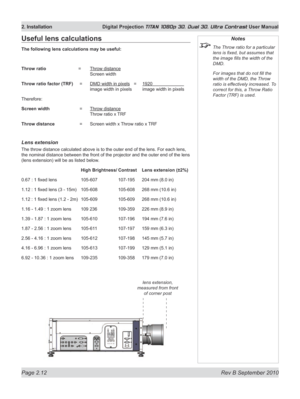 Page 36
Page 2.12  Rev B September 2010
2. Installation  Digital Projection TITAN 1080p 3D, Dual 3D. Ultra Contrast User Manual

Notes
 The Throw ratio for a particular 
lens is fixed, but assumes that 
the image fills the width of the 
DMD.
  For images that do not fill the 
width of the DMD, the Throw 
ratio is effectively increased. To 
correct for this, a Throw Ratio 
Factor (TRF) is used.
Useful lens calculations
The following lens calculations may be useful:
Throw ratio   =  Throw distance 
   Screen...