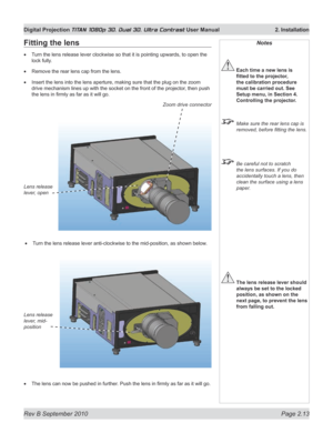 Page 37
Rev B September 2010 Page 2.13
Digital Projection TITAN 1080p 3D, Dual 3D. Ultra Contrast User Manual  2. Installation

Notes
 Each time a new lens is 
fitted	to	the	projector,	
the calibration procedure 
must be carried out. See 
Setup menu, in Section 4. 
Controlling the projector.
  Make sure the rear lens cap is 
removed, before fitting the lens.
 Be careful not to scratch 
the lens surfaces. If you do 
accidentally touch a lens, then 
clean the surface using a lens 
paper.
 The lens release lever...