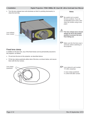 Page 38
Page 2.14  Rev B September 2010
2. Installation  Digital Projection TITAN 1080p 3D, Dual 3D. Ultra Contrast User Manual

Notes
 Be careful not to scratch 
the lens surfaces. If you do 
accidentally touch a lens, then 
clean the surface using a lens 
paper.
 The lens release lever should 
always be set to the locked 
position to prevent the lens 
from falling out.
  Make sure the front lens cap is 
removed, before switching on 
the projector.
 Lens clamp kit, part number 
111-256, comprises:
  2 x lens...