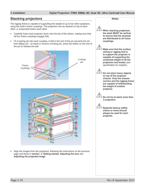 Page 42
Page 2.18  Rev B September 2010
2. Installation  Digital Projection TITAN 1080p 3D, Dual 3D. Ultra Contrast User Manual

Notes
 When stacking projectors, 
the stack MUST be vertical, 
to ensure that the stresses 
are distributed to all frame 
couplings.
 Make sure that the surface, 
ceiling or rigging that is 
to support the projector is 
capable of supporting the 
combined weight of all the 
projectors and lenses (see 
specification for weights).
 Do not place heavy objects 
on top of the projector...