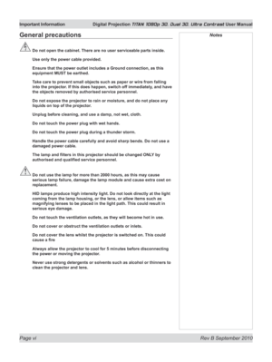 Page 6
Page vi  Rev B September 2010
Important Information Digital Projection TITAN 1080p 3D, Dual 3D. Ultra Contrast User Manual

General precautions
 Do not open the cabinet. There are no user serviceable parts inside.
  Use only the power cable provided.
  Ensure that the power outlet includes a Ground connection, as this 
equipment MUST be earthed.
  Take care to prevent small objects such as paper or wire from falling 
into the projector. If this does happen, switch off immediately, and have 
the objects...