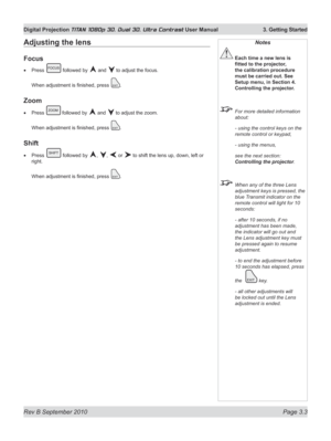 Page 51
Rev B September 2010 Page 3.3
Digital Projection TITAN 1080p 3D, Dual 3D. Ultra Contrast User Manual  3. Getting Started

Notes
 Each time a new lens is 
fitted	to	the	projector,	
the calibration procedure 
must be carried out. See 
Setup menu, in Section 4. 
Controlling the projector.
  For more detailed information 
about:
  - using the control keys on the 
remote control or keypad,
  - using the menus,
  see the next section: 
Controlling the projector.
 When any of the three Lens 
adjustment keys is...