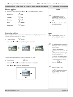 Page 67
Rev B September 2010 Page 4.15
Digital Projection TITAN 1080p 3D, Dual 3D. Ultra Contrast User Manual 4. Controlling the projector

 For important information about how Input 8 is used, see INPUT 8 in the Notes column, and also  Section	4, 	Overview.

Notes
  The Saturation control is 
available for Composite, S-
Video and Component inputs 
only.
 The Phase control is available 
for RGB inputs only.
 The Geometry settings are 
NOT available for Input 8.
  For all adjustments on this page 
that require...