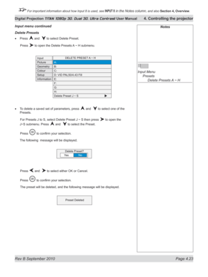 Page 75
Rev B September 2010 Page 4.23
Digital Projection TITAN 1080p 3D, Dual 3D. Ultra Contrast User Manual 4. Controlling the projector

 For important information about how Input 8 is used, see INPUT 8 in the Notes column, and also  Section	4, 	Overview.

Notes
 
Input Menu 
  Presets
 
    Delete Presets A ~ H
Delete presets
Press  and   to select Delete Preset.
  Press 
 to open the Delete Presets A ~ H submenu.
To delete a saved set of parameters, press  and   to select one of the 
Presets.
 For Presets...