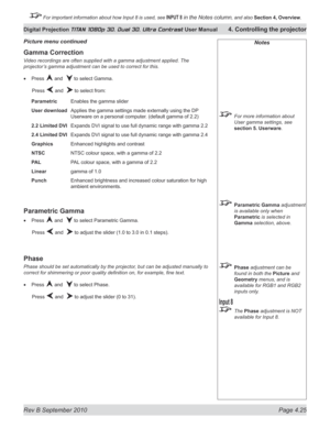 Page 77
Rev B September 2010 Page 4.25
Digital Projection TITAN 1080p 3D, Dual 3D. Ultra Contrast User Manual 4. Controlling the projector

 For important information about how Input 8 is used, see INPUT 8 in the Notes column, and also  Section	4, 	Overview.

Notes
  For more information about 
User gamma settings, see 
section 5. Userware.
 Parametric Gamma adjustment 
is available only when 
Parametric is selected in 
Gamma selection, above.
 Phase adjustment can be 
found in both the Picture and 
Geometry...