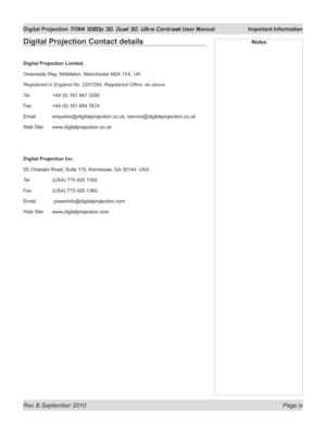 Page 9
Rev B September 2010 Page ix
Digital Projection TITAN 1080p 3D, Dual 3D. Ultra Contrast User Manual  Important Information

Digital Projection Contact details
Digital Projection Limited,
Greenside Way, Middleton, Manchester M24 1XX, UK.
Registered in England No. 2207264, Registered Office: as above
Tel +44 (0) 161 947 3300
Fax  +44 (0) 161 684 7674
Email  enquiries@digitalprojection.co.uk, service@digitalprojection.co.uk
Web Site  www.digitalprojection.co.uk
Digital Projection Inc.
55 Chastain Road,...