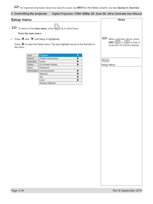 Page 86
Page 4.34  Rev B September 2010
4. Controlling the projector Digital Projection TITAN 1080p 3D, Dual 3D. Ultra Contrast User Manual

 For important information about how Input 8 is used, see INPUT 8 in the Notes column, and also Section	4, 	Overview.

Notes
  When using the menus, press 
OSD	
 or  to hide or 
reveal the On-Screen-Display.
 
Setup Menu
Setup menu
 To return to the main menu, press  up to three times.
 From the main menu:
Press  and   until Setup is highlighted.
Press  to open the Setup...
