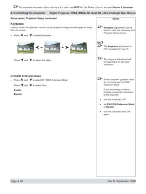 Page 88
Page 4.36  Rev B September 2010
4. Controlling the projector Digital Projection TITAN 1080p 3D, Dual 3D. Ultra Contrast User Manual

 For important information about how Input 8 is used, see INPUT 8 in the Notes column, and also Section	4, 	Overview.

Notes
 Keystone adjustment can be 
found in both the Geometry and 
Projector Setup menus.
 The Keystone adjustment is 
NOT available for Input 8.
  The range of adjustment will 
be dependent on the input 
resolution.
 Some computer graphics cards 
do not...