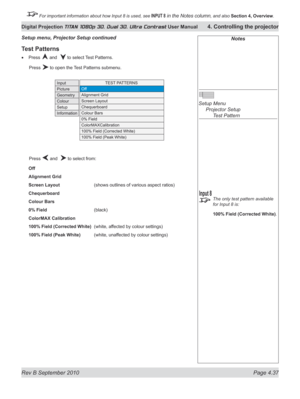 Page 89
Rev B September 2010 Page 4.37
Digital Projection TITAN 1080p 3D, Dual 3D. Ultra Contrast User Manual 4. Controlling the projector

 For important information about how Input 8 is used, see INPUT 8 in the Notes column, and also  Section	4, 	Overview.

Test Patterns
Press  and   to select Test Patterns.
  Press 
 to open the Test Patterns submenu.
  Press 
 and   to select from:
Off
Alignment Grid
Screen Layout     (shows outlines of various aspect ratios)
Chequerboard
Colour Bars
0% Field      (black)...