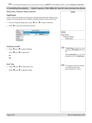 Page 90
Page 4.38  Rev B September 2010
4. Controlling the projector Digital Projection TITAN 1080p 3D, Dual 3D. Ultra Contrast User Manual

 For important information about how Input 8 is used, see INPUT 8 in the Notes column, and also Section	4, 	Overview.

Setup menu, projector Setup continued
FastFrame
Used to reduce the artifacts and image blur typically associated with rapidly moving 
images, by increasing the time the display is blanked between frames (dark time).
From the Projector Setup menu, press...