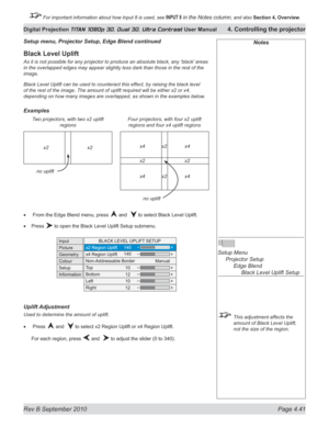 Page 93
Rev B September 2010 Page 4.41
Digital Projection TITAN 1080p 3D, Dual 3D. Ultra Contrast User Manual 4. Controlling the projector

 For important information about how Input 8 is used, see INPUT 8 in the Notes column, and also  Section	4, 	Overview.

Black Level Uplift
As it is not possible for any projector to produce an absolute black, any ‘black’  areas 
in the overlapped edges may appear slightly less dark than those in the rest of the 
image.
Black Level Uplift can be used to counteract this...