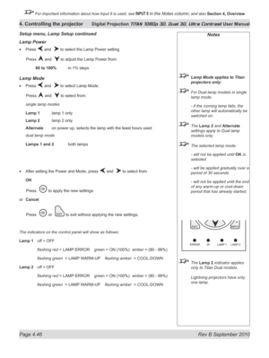Page 98
Page 4.46  Rev B September 2010
4. Controlling the projector Digital Projection TITAN 1080p 3D, Dual 3D. Ultra Contrast User Manual

 For important information about how Input 8 is used, see INPUT 8 in the Notes column, and also Section	4, 	Overview.

Lamp power
Press  and   to select the Lamp Power setting.
  Press 
 and   to adjust the Lamp Power from:
  80 to 100%  in 1% steps
Lamp Mode
Press  and   to select Lamp Mode.
  Press 
 and   to select from:
single lamp modes
Lamp 1  lamp 1 only
Lamp 2...