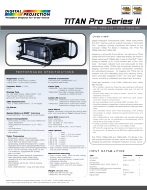 Page 1Specifications subject to change without notice   DP V2.0 06/07  ©2007 Digital Projection, Inc.
™DLP, Digital Light Processing and DMD are trademarks of Texas Instruments, Inc.
INPUT CAPABILITIES
TITAN Pro Series II
Over view
PERFORMANCE SPECIFICATIONS
Brightness (±10%)1080p-500: 5,500 ANSI Lumens
1080p-600: 10,000 ANSI Lumens
Contrast Ratio (±10%)
2000:1
Display Type3 x .95” Dark Metal 1080p DMD™ with 
Fast Transit Pixels for smooth 
greyscale and improved contrast
DMD Specification1920 x 1080 pixels...