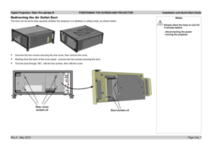 Page 11
Digital Projection Titan Pro series III  POSITIONING THE SCREEN AND PROJECTOR  Installation and Quick-Start Guide
Page Inst_7Rev A   May 2012
Redirecting the Air Outlet Duct
The duct can be set to blow upwards whether the projector is in desktop \
or ceiling mode, as shown below.
Unscrew the four screws securing the rear cover, then remove the cover.
Working from the back of the cover panel,  unscrew the two screws securin\
g the duct
Turn the duct through 180°, refit the two screws, then refit the...