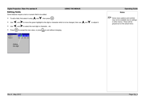 Page 34
Digital Projection Titan Pro series III  USING THE MENUS  Operating Guide
Page Op_4Rev A   May 2012
Editing fields
Some features require a text or numeric field to be edited.
To edit a field, first select it using  and, then press .
Use  andto move the green highlight to the digit or character which is to be cha\
nged, then use  and, to adjust it.
Use  andto select the next digit or character... etc.
Press  to accept the new value, or press to exit without changing.
•
•
•
•
Notes
 Some menu options and...