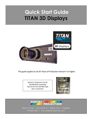 Page 1Atlanta, GA USA  •  Manchester, UK  •  Beijing, China  •  Singapore
770.420.1350  •  www.digitalprojection.com
 Quick Start Guide
TITAN 3D Displays
This guide applies to all 3D Titans of Production Version F or higher.      
Version F projectors can be 
identified by inspecting 
Input 8 for the new BNC type 
Sync connectors.
3D displays 