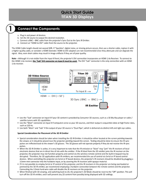 Page 2a. Plug in and power all devices.     
b. Set the 3D source to output the desired resolution.
c. Connect a BNC – BNC cable from the projector’s Sync Out to the Sync IR Emitter.
d. Connect an “HDMI to DVI” cable from the source to the projector. 
                
The HDMI Cable length should not exceed 50ft. If “Sparkles”, digital noise, or missing picture occurs, then use a shorter cable, replace it with 
a higher quality cable, or consider a HDMI Extender. HDMI to DVI adaptors are not recommended since...