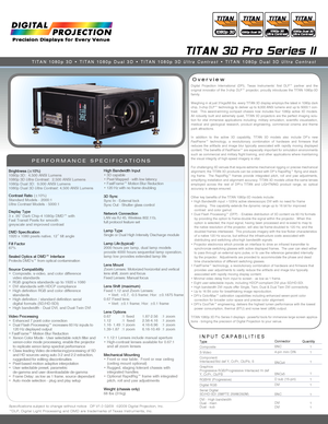 Page 1TITAN 3D Pro Series II
Overview
PERFORMANCE SPECIFICATIONS
Digital  Projection  International  (DPI),  Texas  Instruments’  first  DLP™  partner  and  the original  innovator  of  the  3-chip  DLP™  projector,  proudly  introduces  the  TITAN  1080p-3D family.
Weighing in at just 31kgs/68 lbs. every TITAN 3D display employs the latest in 1080p dark chip, 3-chip DLP™ technology to deliver up to 9,000 ANSI lumens and up to 5000:1 con-trast.    This  award-winning  compact  chassis  now  includes  four...