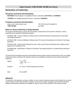 Page 2Digital Projection TITAN HD-500, HD-250 User Manual
Declaration of Conformity
Directives covered by this Declaration
89/336/EEC Electromagnetic Compatibility Directive, amended by 92/31/EEC and 93/68/EEC.
73/23/EEC Low Voltage Equipment Directive, amended by 93/68/EEC.
Products covered by this Declaration
Large screen video projector type      The CE mark was ﬁ rst applied in:
TITAN HD-500          July 2006
Basis on which Conformity is being declared
The products identiﬁ ed above comply with the...