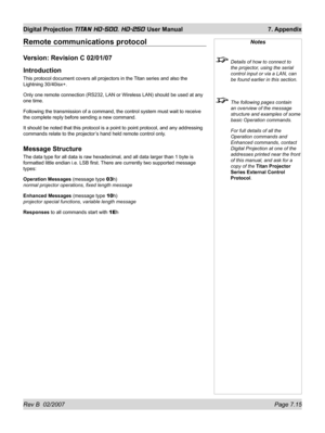 Page 115Rev B  02/2007 Page 7.15
Digital Projection TITAN HD-500, HD-250 User Manual  7. Appendix
Remote communications protocol
Version: Revision C 02/01/07
Introduction
This protocol document covers all projectors in the Titan series and also the 
Lightning 30/40isx+.
Only one remote connection (RS232, LAN or Wireless LAN) should be used at any 
one time.
Following the transmission of a command, the control system must wait to receive 
the complete reply before sending a new command.
It should be noted that...