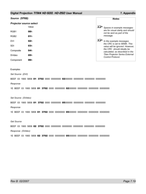 Page 119Rev B  02/2007 Page 7.19
Digital Projection TITAN HD-500, HD-250 User Manual  7. Appendix
Source  (3702)
Projector source select
  Value
RGB1  00h
RGB2  01h
DVI  02h
SDI  03h
Composite 04h
SVideo  05h
Component 06h
Examples
Set Source  (DVI)
BEEF  03  1900  5858  01  3702  0000  00000000  02000000  00000000  00000000  00000000
Response  
1E  BEEF  03  1900  5858  01  3702  0000  00000000  02000000  00000000  00000000  00000000
Set Source  (SVideo)
BEEF  03  1900  5858  01  3702  0000  00000000  05000000...