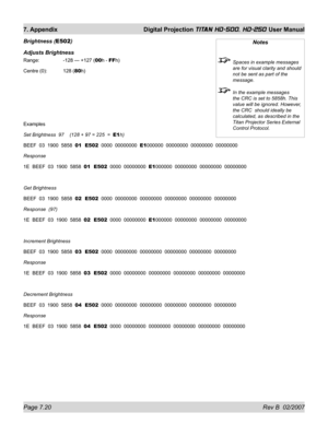 Page 120Page 7.20 Rev B  02/2007
7. Appendix  Digital Projection TITAN HD-500, HD-250 User Manual
Brightness (E502)
Adjusts Brightness
Range:    -128 — +127 (00h - FFh)
Centre (0):  128 (80h)
Examples
Set Brightness  97    (128 + 97 = 225  =  E1h)
BEEF  03  1900  5858  01  E502  0000  00000000  E1000000  00000000  00000000  00000000
Response
1E  BEEF  03  1900  5858  01  E502  0000  00000000  E1000000  00000000  00000000  00000000
Get Brightness
BEEF  03  1900  5858  02  E502  0000  00000000  00000000  00000000...