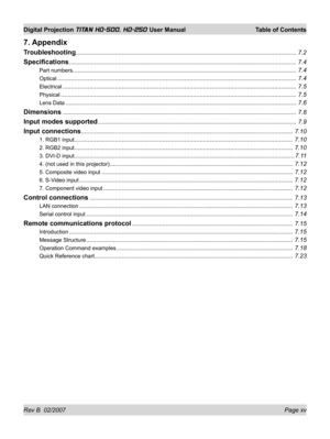 Page 15Rev B  02/2007 Page xv
Digital Projection TITAN HD-500, HD-250 User Manual  Table of Contents
7. Appendix
Troubleshooting .................................................................................................................................. 7.2
Speciﬁ cations ...................................................................................................................................... 7.4
Part numbers...