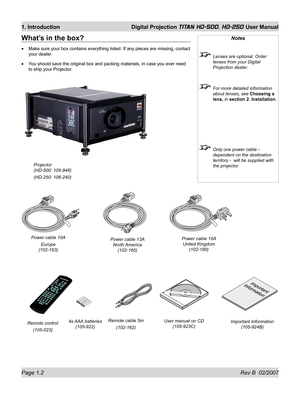 Page 18Page 1.2 Rev B  02/2007
1. Introduction  Digital Projection TITAN HD-500, HD-250 User Manual
What’s in the box?
Make sure your box contains everything listed. If any pieces are missing, contact 
your dealer.
You should save the original box and packing materials, in case you ever need 
to ship your Projector. •
•
Notes
  Lenses are optional. Order 
lenses from your Digital 
Projection dealer.
  For more detailed information 
about lenses, see Choosing a 
lens, in section 2. Installation.
  Only one power...