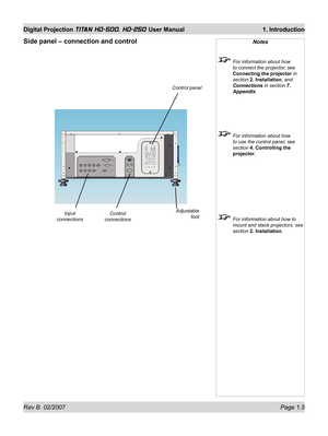 Page 21Rev B  02/2007 Page 1.5
Digital Projection TITAN HD-500, HD-250 User Manual  1. Introduction
Side panel – connection and controlNotes
  For information about how 
to connect the projector, see 
Connecting the projector in 
section 2. Installation, and 
Connections in section 7. 
Appendix.
  For information about how 
to use the control panel, see 
section 4. Controlling the 
projector.
  For information about how to 
mount and stack projectors, see 
section 2. Installation.
Input 
connectionsControl...