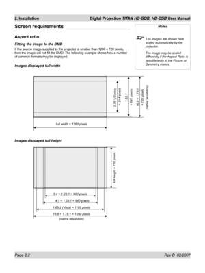 Page 24Page 2.2 Rev B  02/2007
2. Installation  Digital Projection TITAN HD-500, HD-250 User Manual
Screen requirements
Aspect ratio
Fitting the image to the DMD
If the source image supplied to the projector is smaller than 1280 x 720 pixels, 
then the image will not ﬁ ll the DMD. The following example shows how a number 
of common formats may be displayed.
Images displayed full width
Images displayed full height
Notes
  The images are shown here 
scaled automatically by the 
projector.
  The image may be...