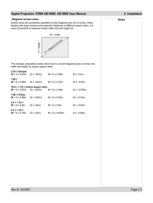 Page 25Rev B  02/2007 Page 2.3
Digital Projection TITAN HD-500, HD-250 User Manual  2. Installation
 Diagonal screen sizes
Screen sizes are sometimes speciﬁ ed by their diagonal size (D) in inches. When 
dealing with large screens and projection distances at different aspect ratios, it is 
more convenient to measure screen width (W) and height (H).
The example calculations below show how to convert diagonal sizes in inches into 
width and height, at various aspect ratios.
2.35:1 (Scope)
W = D x 0.92in  (D x...