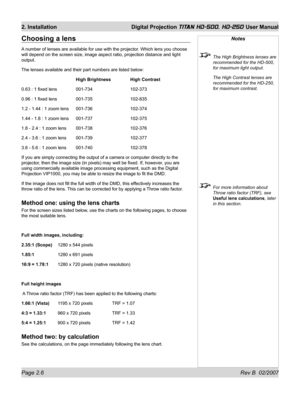 Page 28Page 2.6 Rev B  02/2007
2. Installation  Digital Projection TITAN HD-500, HD-250 User Manual
Notes
  The High Brightness lenses are 
recommended for the HD-500, 
for maximum light output.
  The High Contrast lenses are 
recommended for the HD-250, 
for maximum contrast.
  For more information about 
Throw ratio factor (TRF), see 
Useful lens calculations, later 
in this section.
Choosing a lens
A number of lenses are available for use with the projector. Which lens you choose 
will depend on the screen...