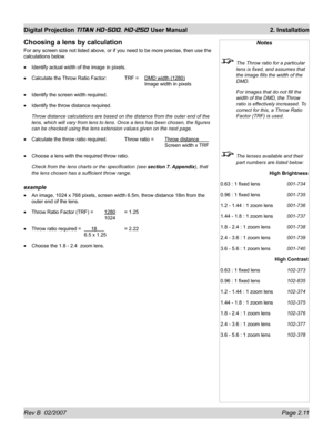 Page 33Rev B  02/2007 Page 2.11
Digital Projection TITAN HD-500, HD-250 User Manual  2. Installation
Notes
  The Throw ratio for a particular 
lens is ﬁ xed, and assumes that 
the image ﬁ lls the width of the 
DMD.
  For images that do not ﬁ ll the 
width of the DMD, the Throw 
ratio is effectively increased. To 
correct for this, a Throw Ratio 
Factor (TRF) is used.
  The lenses available and their 
part numbers are listed below:
High Brightness
0.63 : 1 ﬁ xed lens 001-734
0.96 : 1 ﬁ xed lens 001-735
1.2 -...