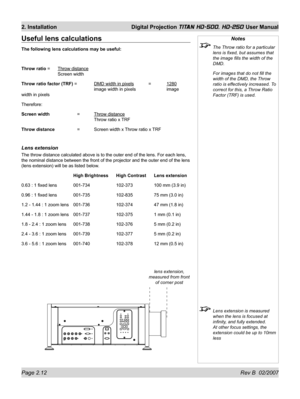 Page 34Page 2.12 Rev B  02/2007
2. Installation  Digital Projection TITAN HD-500, HD-250 User Manual
Notes
  The Throw ratio for a particular 
lens is ﬁ xed, but assumes that 
the image ﬁ lls the width of the 
DMD.
  For images that do not ﬁ ll the 
width of the DMD, the Throw 
ratio is effectively increased. To 
correct for this, a Throw Ratio 
Factor (TRF) is used.
  Lens extension is measured 
when the lens is focused at 
inﬁ nity, and fully extended. 
At other focus settings, the 
extension could be up to...